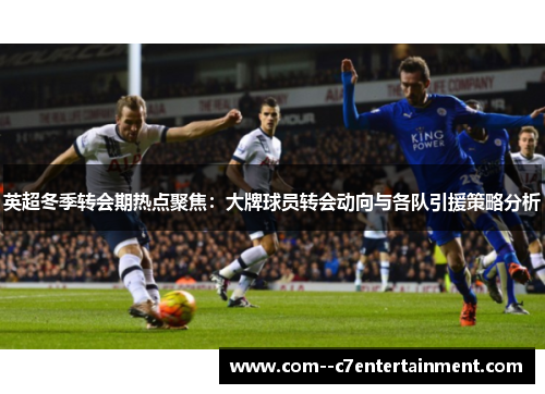 英超冬季转会期热点聚焦：大牌球员转会动向与各队引援策略分析