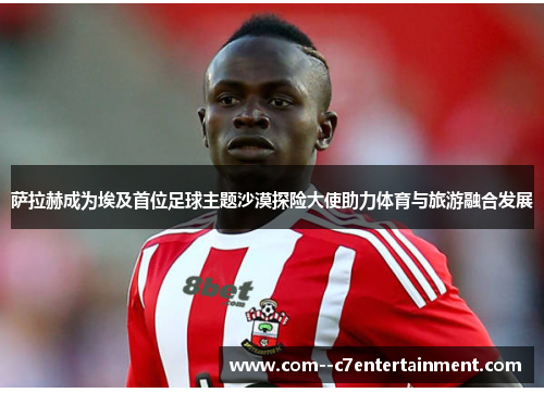 萨拉赫成为埃及首位足球主题沙漠探险大使助力体育与旅游融合发展 萨拉赫成为埃及首位足球主题沙漠探险大使助力体育与旅游融合发展