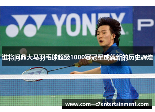 谁将问鼎大马羽毛球超级1000赛冠军成就新的历史辉煌