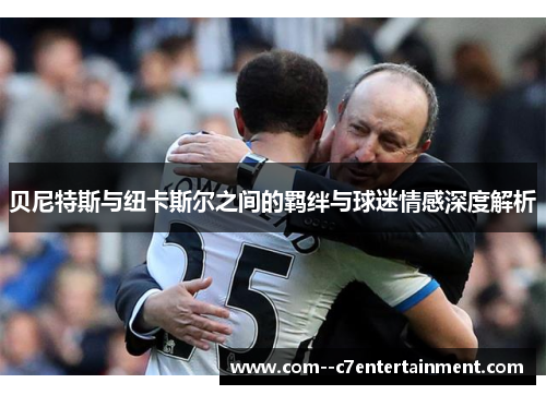贝尼特斯与纽卡斯尔之间的羁绊与球迷情感深度解析 贝尼特斯与纽卡斯尔之间的羁绊与球迷情感深度解析
