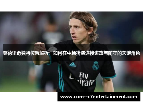 莫德里奇独特位置解析：如何在中场扮演连接进攻与防守的关键角色