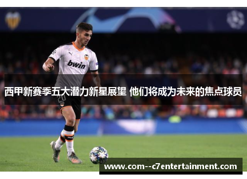西甲新赛季五大潜力新星展望 他们将成为未来的焦点球员