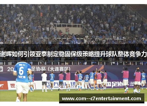 谢晖如何引领亚泰制定稳固保级策略提升球队整体竞争力
