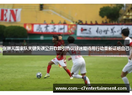张琳芃国家队关键失误公开致歉引热议球迷期待用行动重新证明自己
