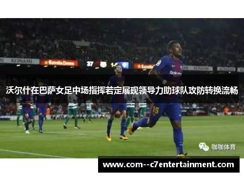 沃尔什在巴萨女足中场指挥若定展现领导力助球队攻防转换流畅