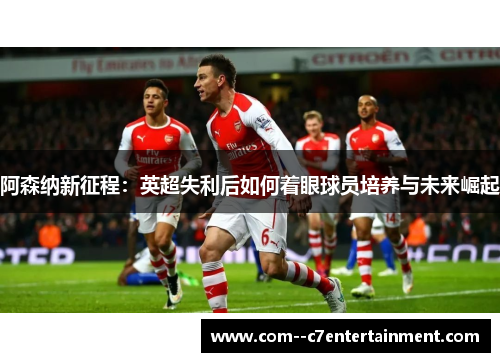 阿森纳新征程：英超失利后如何着眼球员培养与未来崛起